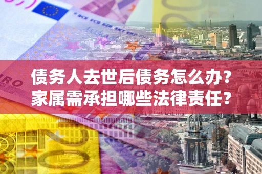 济南债务人去世后债务怎么办？家属需承担哪些法律责任？