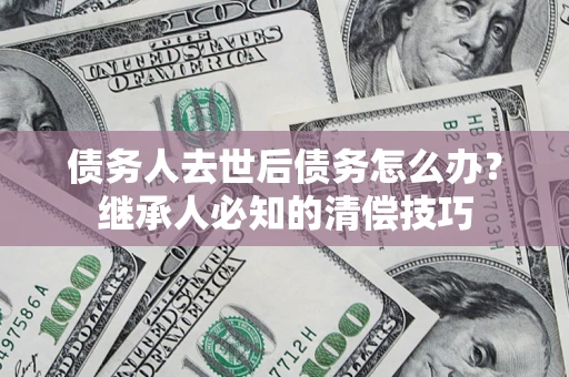 济南债务人去世后债务怎么办？继承人必知的清偿技巧
