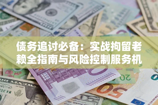 济南债务追讨必备：实战拘留老赖全指南与风险控制服务机构推荐